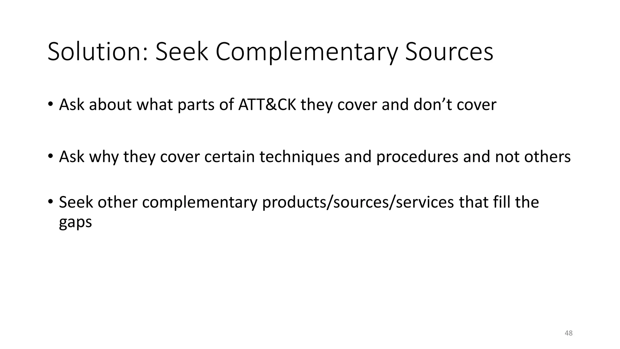 Solution: Seek Complementary Sources
• Ask about what parts of ATT&CK they cover and don’t cover
• Ask why they cover certain techniques and procedures and not others
• Seek other complementary products/sources/services that fill the
gaps
48
 