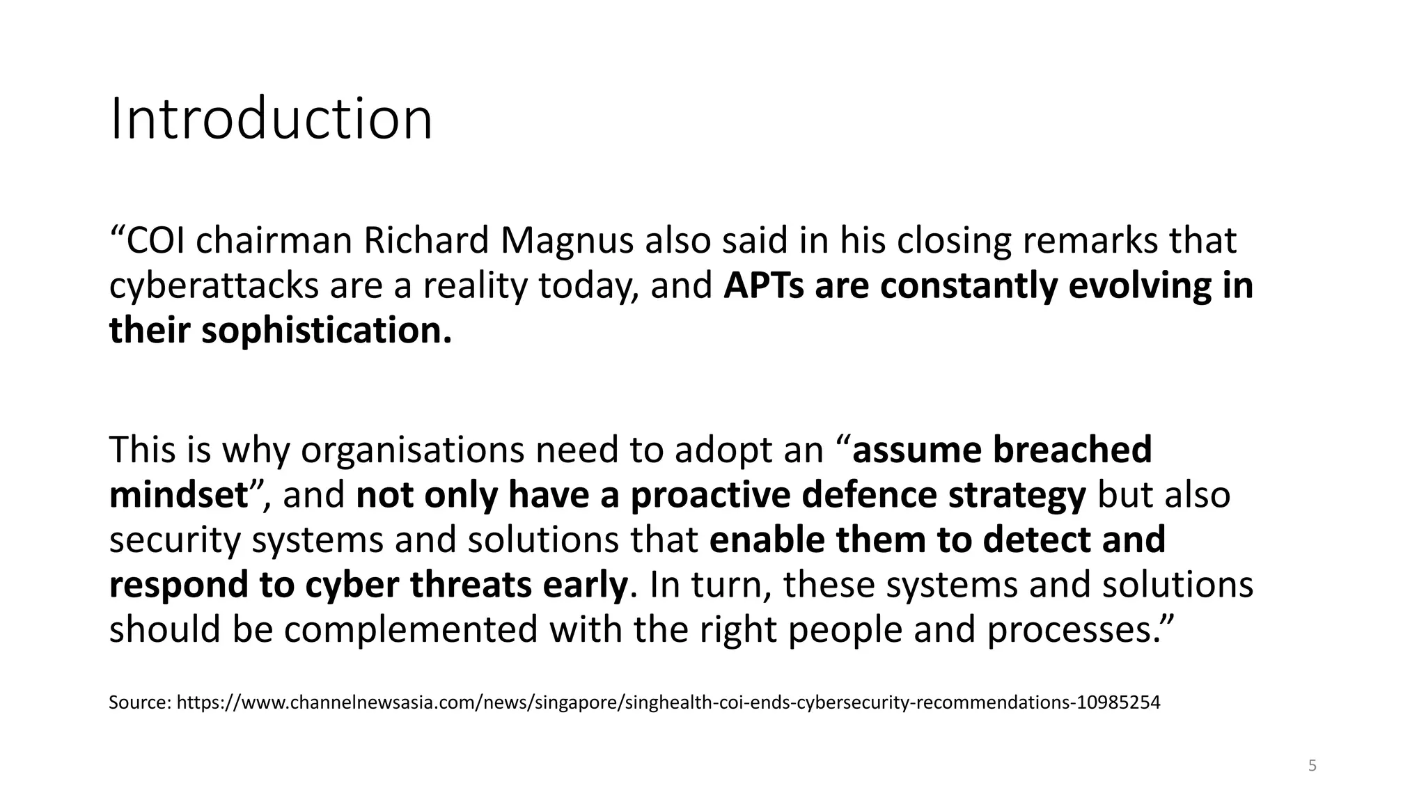 Introduction
“COI chairman Richard Magnus also said in his closing remarks that
cyberattacks are a reality today, and APTs are constantly evolving in
their sophistication.
This is why organisations need to adopt an “assume breached
mindset”, and not only have a proactive defence strategy but also
security systems and solutions that enable them to detect and
respond to cyber threats early. In turn, these systems and solutions
should be complemented with the right people and processes.”
Source: https://www.channelnewsasia.com/news/singapore/singhealth-coi-ends-cybersecurity-recommendations-10985254
5
 