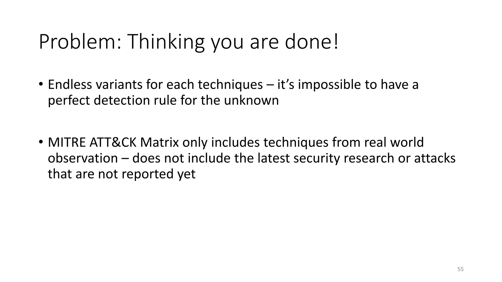 Problem: Thinking you are done!
• Endless variants for each techniques – it’s impossible to have a
perfect detection rule for the unknown
• MITRE ATT&CK Matrix only includes techniques from real world
observation – does not include the latest security research or attacks
that are not reported yet
55
 