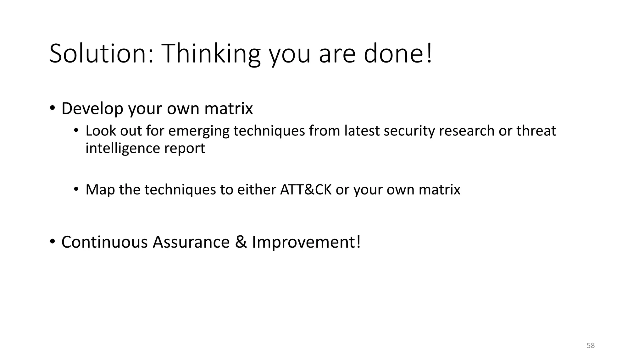 Solution: Thinking you are done!
• Develop your own matrix
• Look out for emerging techniques from latest security research or threat
intelligence report
• Map the techniques to either ATT&CK or your own matrix
• Continuous Assurance & Improvement!
58
 