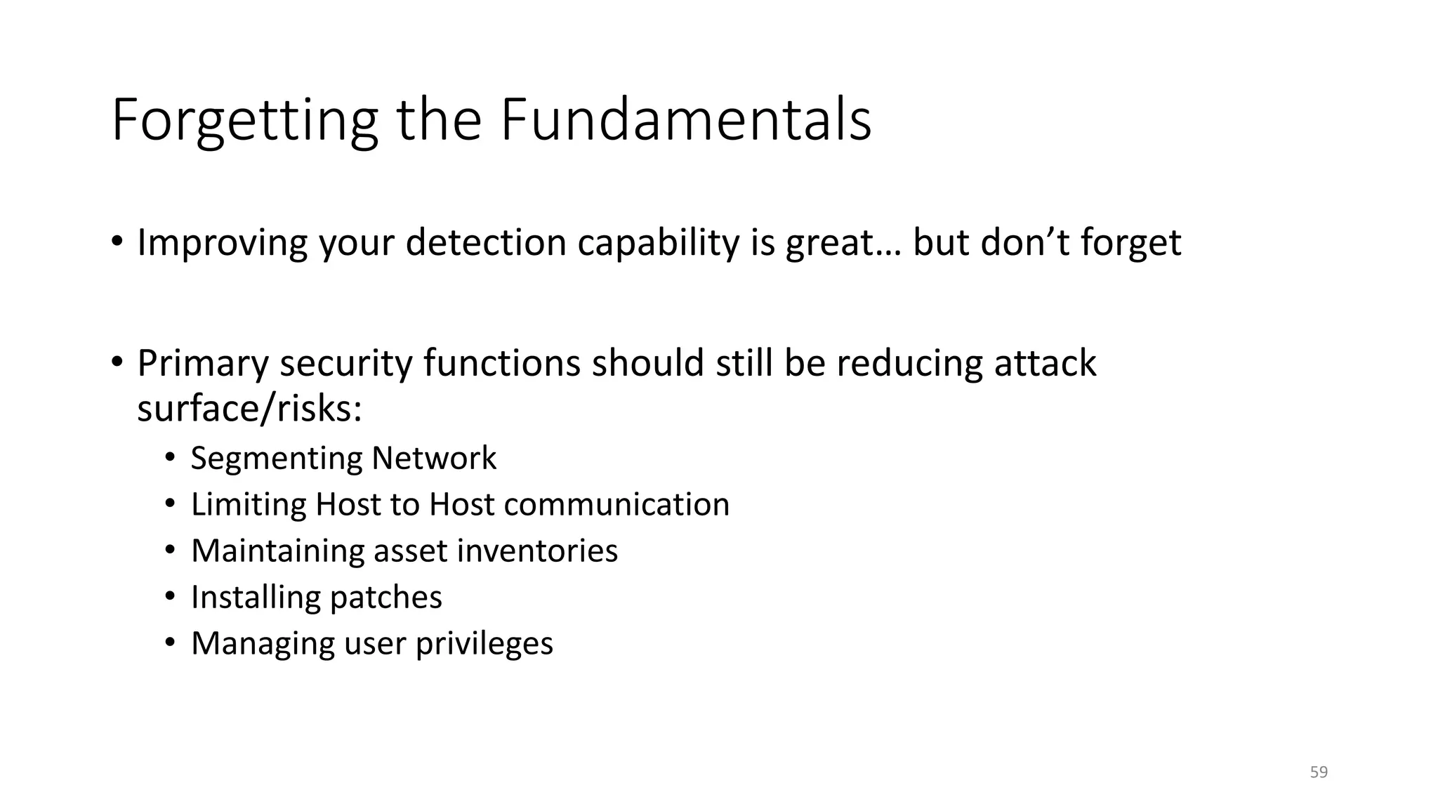 Forgetting the Fundamentals
59
• Improving your detection capability is great… but don’t forget
• Primary security functions should still be reducing attack
surface/risks:
• Segmenting Network
• Limiting Host to Host communication
• Maintaining asset inventories
• Installing patches
• Managing user privileges
 