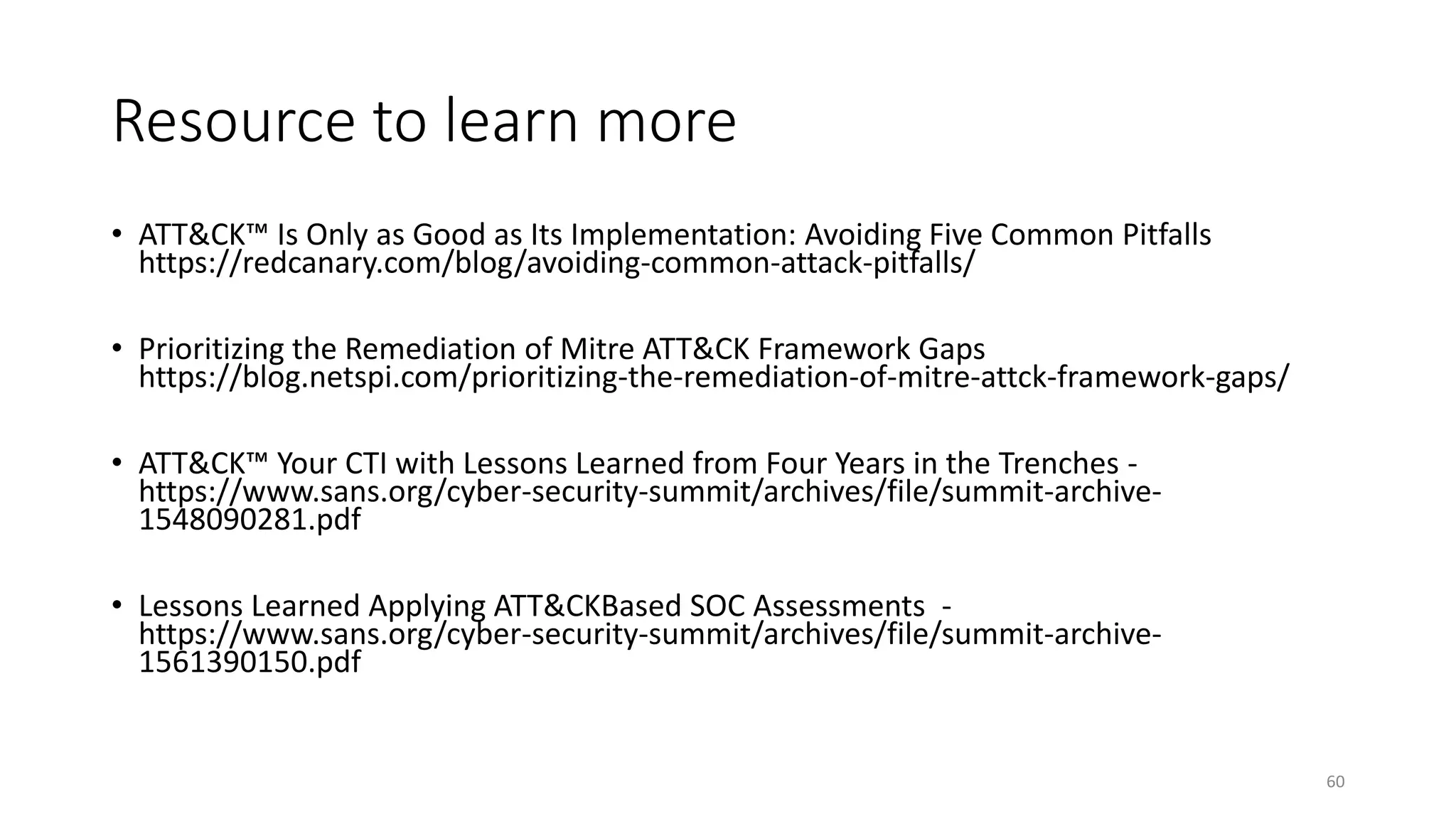 Resource to learn more
• ATT&CK™ Is Only as Good as Its Implementation: Avoiding Five Common Pitfalls
https://redcanary.com/blog/avoiding-common-attack-pitfalls/
• Prioritizing the Remediation of Mitre ATT&CK Framework Gaps
https://blog.netspi.com/prioritizing-the-remediation-of-mitre-attck-framework-gaps/
• ATT&CK™ Your CTI with Lessons Learned from Four Years in the Trenches -
https://www.sans.org/cyber-security-summit/archives/file/summit-archive-
1548090281.pdf
• Lessons Learned Applying ATT&CKBased SOC Assessments -
https://www.sans.org/cyber-security-summit/archives/file/summit-archive-
1561390150.pdf
60
 