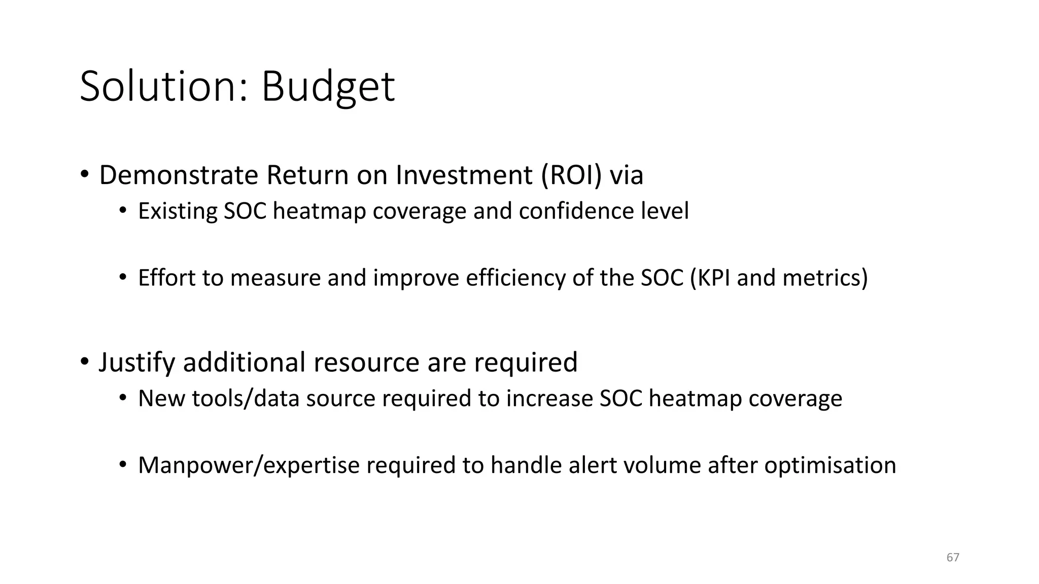 Solution: Budget
• Demonstrate Return on Investment (ROI) via
• Existing SOC heatmap coverage and confidence level
• Effort to measure and improve efficiency of the SOC (KPI and metrics)
• Justify additional resource are required
• New tools/data source required to increase SOC heatmap coverage
• Manpower/expertise required to handle alert volume after optimisation
67
 