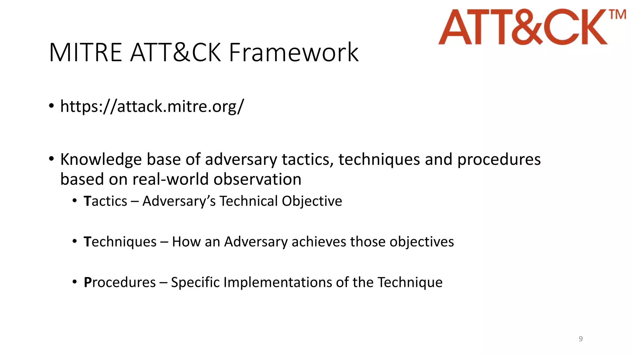 MITRE ATT&CK Framework
• https://attack.mitre.org/
• Knowledge base of adversary tactics, techniques and procedures
based on real-world observation
• Tactics – Adversary’s Technical Objective
• Techniques – How an Adversary achieves those objectives
• Procedures – Specific Implementations of the Technique
9
 
