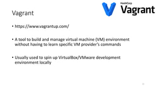 Vagrant
• https://www.vagrantup.com/
• A tool to build and manage virtual machine (VM) environment
without having to learn specific VM provider’s commands
• Usually used to spin up VirtualBox/VMware development
environment locally
13
 