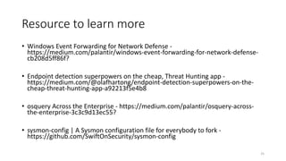 Resource to learn more
• Windows Event Forwarding for Network Defense -
https://medium.com/palantir/windows-event-forwarding-for-network-defense-
cb208d5ff86f?
• Endpoint detection superpowers on the cheap, Threat Hunting app -
https://medium.com/@olafhartong/endpoint-detection-superpowers-on-the-
cheap-threat-hunting-app-a92213f5e4b8
• osquery Across the Enterprise - https://medium.com/palantir/osquery-across-
the-enterprise-3c3c9d13ec55?
• sysmon-config | A Sysmon configuration file for everybody to fork -
https://github.com/SwiftOnSecurity/sysmon-config
25
 