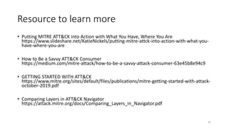Resource to learn more
• Putting MITRE ATT&CK into Action with What You Have, Where You Are
https://www.slideshare.net/KatieNickels/putting-mitre-attck-into-action-with-what-you-
have-where-you-are
• How to Be a Savvy ATT&CK Consumer
https://medium.com/mitre-attack/how-to-be-a-savvy-attack-consumer-63e45b8e94c9
• GETTING STARTED WITH ATT&CK
https://www.mitre.org/sites/default/files/publications/mitre-getting-started-with-attack-
october-2019.pdf
• Comparing Layers in ATT&CK Navigator
https://attack.mitre.org/docs/Comparing_Layers_in_Navigator.pdf
34
 