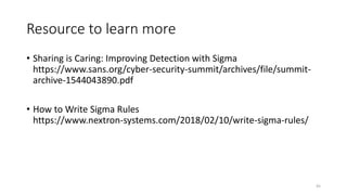 Resource to learn more
• Sharing is Caring: Improving Detection with Sigma
https://www.sans.org/cyber-security-summit/archives/file/summit-
archive-1544043890.pdf
• How to Write Sigma Rules
https://www.nextron-systems.com/2018/02/10/write-sigma-rules/
45
 