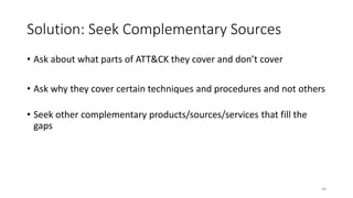 Solution: Seek Complementary Sources
• Ask about what parts of ATT&CK they cover and don’t cover
• Ask why they cover certain techniques and procedures and not others
• Seek other complementary products/sources/services that fill the
gaps
48
 