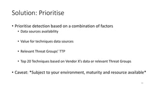 Solution: Prioritise
• Prioritise detection based on a combination of factors
• Data sources availability
• Value for techniques data sources
• Relevant Threat Groups’ TTP
• Top 20 Techniques based on Vendor X’s data or relevant Threat Groups
• Caveat: *Subject to your environment, maturity and resource available*
50
 