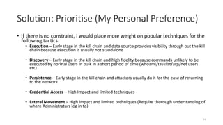 Solution: Prioritise (My Personal Preference)
• If there is no constraint, I would place more weight on popular techniques for the
following tactics:
• Execution – Early stage in the kill chain and data source provides visibility through out the kill
chain because execution is usually not standalone
• Discovery – Early stage in the kill chain and high fidelity because commands unlikely to be
executed by normal users in bulk in a short period of time (whoami/tasklist/arp/net users
etc)
• Persistence – Early stage in the kill chain and attackers usually do it for the ease of returning
to the network
• Credential Access – High Impact and limited techniques
• Lateral Movement – High Impact and limited techniques (Require thorough understanding of
where Administrators log in to)
54
 