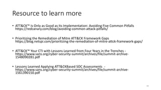 Resource to learn more
• ATT&CK™ Is Only as Good as Its Implementation: Avoiding Five Common Pitfalls
https://redcanary.com/blog/avoiding-common-attack-pitfalls/
• Prioritizing the Remediation of Mitre ATT&CK Framework Gaps
https://blog.netspi.com/prioritizing-the-remediation-of-mitre-attck-framework-gaps/
• ATT&CK™ Your CTI with Lessons Learned from Four Years in the Trenches -
https://www.sans.org/cyber-security-summit/archives/file/summit-archive-
1548090281.pdf
• Lessons Learned Applying ATT&CKBased SOC Assessments -
https://www.sans.org/cyber-security-summit/archives/file/summit-archive-
1561390150.pdf
60
 
