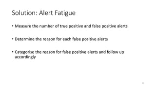 Solution: Alert Fatigue
• Measure the number of true positive and false positive alerts
• Determine the reason for each false positive alerts
• Categorise the reason for false positive alerts and follow up
accordingly
64
 