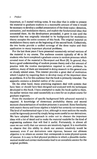 x Preface
important, so I started writing notes. It was clear that in order to present
the material to graduate students in a reasonable amount of time it would
be necessary to develop a unified presentation ofthe three topics: detection,
estimation, and modulation theory, and exploit the fundamental ideas that
connected them. As the development proceeded, it grew in size until the
material that was originally intended to be background for modulation
theory occupies the entire contents of this book. The original material on
modulation theory starts at the beginning ofthe second book. Collectively,
the two books provide a unified coverage of the three topics and their
application to many important physical problems.
For the last three years I have presented successively revised versions of
the material in my course. The audience consists typically of 40 to 50
students who have completed a graduate course in random processes which
covered most of the material in Davenport and Root [8]. In general, they
have a good understanding ofrandom process theory and a fair amount of
practice with the routine manipulation required to solve problems. In
addition, many ofthem are interested in doing research in this general area
or closely related areas. This interest provides a great deal of motivation
which I exploit by requiring them to develop many of the important ideas
as problems. It is for this audience that the book is primarily intended. The
appendix contains a detailed outline of the course.
On the other hand, many practicing engineers deal with systems that
have been or should have been designed and analyzed with the techniques
developed in this book. I have attempted to make the book useful to them.
An earlier version was used successfully as a text for an in-plant course for
graduate engineers.
From the standpoint of specific background little advanced material is
required. A knowledge of elementary probability theory and second
moment characterization ofrandom processes is assumed. Some familiarity
with matrix theory and linear algebra is helpful but certainly not necessary.
The level ofmathematical rigor is low, although in most sections the results
could be rigorously proved by simply being more careful in our derivations.
We have adopted this approach in order not to obscure the important
ideas with a lot of detail and to make the material readable for the kind of
engineering audience that will find it useful. Fortunately, in almost all
cases we can verify that our answers are intuitively logical. It is worthwhile
to observe that this ability to check our answers intuitively would be
necessary even if our derivations were rigorous, because our ultimate
objective is to obtain an answer that corresponds to some physical system
of interest. It is easy to find physical problems in which a plausible mathe-
matical model and correct mathematics lead to an unrealistic answer for the
original problem.
 