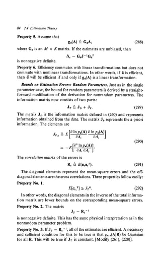 84 2.4 Estimation Theory
Property 5. Assume that
gd(A) Q GdA,
where Gd is an M x K matrix. If the estimates are unbiased, then
1., - GdJ -lGdT
is nonnegative definite.
(288)
Property 6. Efficiency commutes with linear transformations but does not
commute with nonlinear transformations. In other words, if ais efficient,
then d will be efficient if and only if gd(A) is a linear transformation.
Bounds on Estimation Errors: Random Parameters. Just as in the single
parameter case, the bound for random parameters is derived by a straight-
forward modification of the derivation for nonrandom parameters. The
information matrix now consists of two parts:
(289)
The matrix J0 is the information matrix defined in (260) and represents
information obtained from the data. The matrix JP represents the a priori
information. The elements are
J 6. E [8 In pa(A) 8 In Pa(A)]
PI! - oA1 oA,
= _ E [82
InPa(A)].
8A18A1
The correlation matrix of the errors is
R, Q E(a,a/).
(290}
(291)
The diagonal elements represent the mean-square errors and the off-
diagonal elements are the cross correlations. Three properties follow easily:
Property No. 1.
E[a,,2 ] ;:: N 1• (292)
In other words, the diagonal elements in the inverse of the total informa-
tion matrix are lower bounds on the corresponding mean-square errors.
Property No. 2. The matrix
JT- R. -1
is nonnegative definite. This has the same physical interpretation as in the
nonrandom parameter problem.
Property No.3. If JT = R, -I, all of the estimates are efficient. A necessary
and sufficient condition for this to be true is that Pa1r(AIR) be Gaussian
for all R. This will be true if JT is constant. [Modify (261), (228}].
 