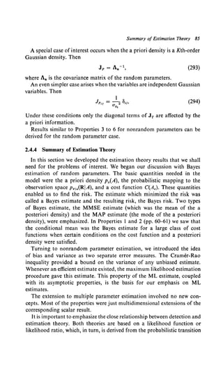 Summary of Estimation Theory 85
A special case of interest occurs when the a priori density is a Kth-order
Gaussian density. Then
(293)
where Aa is the covariance matrix of the random parameters.
An even simpler case arises when the variables are independent Gaussian
variables. Then
(294)
Under these conditions only the diagonal terms of JT are affected by fhe
a priori information.
Results similar to Properties 3 to 6 for nonrandom parameters can be
derived for the random parameter case.
2.4.4 Summary of Estimation Theory
In this section We developed the estimation theory results that we shall
need for the problems of interest. We began our discussion with Bayes
estimation of random parameters. The basic quantities needed in the
model were the a priori density Pa(A), the probabilistic mapping to the
observation space Pr1a(RIA), and a cost function C(A,). These quantities
enabled us to find the risk. The estimate which minimized the risk was
called a Bayes estimate and the resulting risk, the Bayes risk. Two types
of Bayes estimate, the MMSE estimate (which was the mean of the a
posteriori density) and the MAP estimate (the mode of the a posteriori
density), were emphasized. In Properties 1 and 2 (pp. 60-61) we saw that
the conditional mean was the Bayes estimate for a large class of cost
functions when certain conditions on the cost function and a posteriori
density were satisfied.
Turning to nonrandom parameter estimation, we introduced the idea
of bias and variance as two separate error measures. The Cramer-Rao
inequality provided a bound on the variance of any unbiased estimate.
Whenever an efficient estimate existed, the maximum likelihood estimation
procedure gave this estimate. This property of the ML estimate, coupled
with its asymptotic properties, is the basis for our emphasis on ML
estimates.
The extension to multiple parameter estimation involved no new con-
cepts. Most of the properties were just multidimensional extensions of the
corresponding scalar result.
It is important to emphasize the close relationship between detection and
estimation theory. Both theories are based on a likelihood function or
likelihood ratio, which, in turn, is derived from the probabilistic transition
 