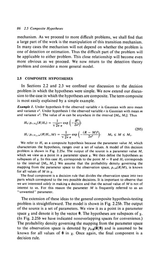 86 2.5 Composite Hypotheses
mechanism. As we proceed to more difficult problems, we shall find that
a large part of the work is the manipulation of this transition mechanism.
In many cases the mechanism will not depend on whether the problem is
one of detection or estimation. Thus the difficult part of the problem will
be applicable to either problem. This close relationship will become even
more obvious as we proceed. We now return to the detection theory
problem and consider a more general model.
2.5 COMPOSITE HYPOTHESES
In Sections 2.2 and 2.3 we confined our discussion to the decision
problem in which the hypotheses were simple. We now extend our discus-
sion to the case in which the hypotheses are composite. The term composite
is most easily explained by a simple example.
Example 1. Under hypothesis 0 the observed variable r is Gaussian with zero mean
and variance a2 • Under hypothesis 1 the observed variable r is Gaussian with mean m
and variance a 2 • The value of m can be anywhere in the interval [M0 , M.]. Thus
(295)
1 ( (R- M)•)
H,:priH,,m(RIH,M) = VZw a exp 2a• '
We refer to H, as a composite hypothesis because the parameter value M, which
characterizes the hypothesis, ranges over a set of values. A model of this decision
problem is shown in Fig. 2.25a. The output of the source is a parameter value M,
which we view as a point in a parameter space X· We then define the hypotheses as
subspaces of X· In this case Ha corresponds to the point M = 0 and H, corresponds
to the interval [M0 , M,.] We assume that the probability density governing the
mapping from the parameter space to the observation space, p,1m(RIM), is known
for all values of Min X·
The final component is a decision rule that divides the observation space into two
parts which correspond to the two possible decisions. It is important to observe that
we are interested solely in making a decision and that the actual value of M is not of
interest to us. For this reason the parameter M is frequently referred to as an
"unwanted" parameter.
The extension of these ideas to the general composite hypothesis-testing
problem is straightforward. The model is shown in Fig. 2.25b. The output
of the source is a set of parameters. We view it as a point in a parameter
space xand denote it by the vector 8. The hypotheses are subspaces of X·
(In Fig. 2.25b we have indicated nonoverlapping spaces for convenience.)
The probability density governing the mapping from the parameter space
to the observation space is denoted by Pr18(RI9) and is assumed to be
known for all values of 8 in X· Once again, the final component is a
decision rule.
 
