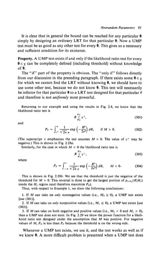 Nonrandom Parameters 91
It is clear that in general the bound can be reached for any particular e
simply by designing an ordinary LRT for that particular 9. Now a UMP
test must be as good as any other test for every e. This gives us a necessary
and sufficient condition for its existence.
Property. A UMP test exists ifand only if the likelihood ratio test for every
eE x can be completely defined (including threshold) without knowledge
of e.
The "if" part of the property is obvious. The "only if" follows directly
from our discussion in the preceding paragraph. If there exists some eEX
for which we cannot find the LRT without knowing e, we should have to
use some other test, because we do not know e. This test will necessarily
be inferior for that particular 9 to a LRT test designed for that particular 8
and therefore is not uniformly most powerful.
Returning to our example and using the results in Fig. 2.8, we know that the
likelihood ratio test is
(301)
and
J
., 1 ( R2)
PF = _1- exp - -
2 2 dR,
,+v21Ta a
if M > 0. (302)
(The superscript + emphasizes the test assumes M > 0. The value of y+ may be
negative.) This is shown in Fig. 2.28a.
Similarly, for the case in which M < 0 the likelihood ratio test is
(303)
where
f,- 1 ( R•)
PF = -=- exp -"'2 dR,
-., V21T a 2a
M<O. (304)
This is shown in Fig. 2.28b. We see that the threshold is just the negative of the
threshold forM > 0. This reversal is done to get the largest portion of p,1H,(RJH1)
inside the H, region (and therefore maximize P0 ).
Thus, with respect to Example 1, we draw the following conclusions:
1. If M can take on only nonnegative values (i.e., M0 ~ 0), a UMP test exists
[use (301)].
2. If M can take on only nonpositive values (i.e., M1 ~ 0), a UMP test exists [use
(303)).
3. If M can take on both negative and positive values (i.e., Mo < 0 and M1 > 0),
then a UMP test does not exist. In Fig. 2.29 we show the power function for a likeli-
hood ratio test designed under the assumption that M was positive. For negative
values of M, Po is less than PF because the threshold is on the wrong side.
Whenever a UMP test exists, we use it, and the test works as well as if
we knew e. A more difficult problem is presented when a UMP test does
 