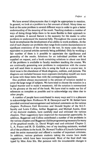 Preface xi
We have several idiosyncrasies that it might be appropriate to mention.
In general, we look at a problem in a fair amount ofdetail. Many times we
look at the same problem in several different ways in order to gain a better
understanding ofthe meaning ofthe result. Teaching students a number of
ways of doing things helps them to be more flexible in their approach to
new problems. A second feature is the necessity for the reader to solve
problems to understand the material fully. Throughout the course and the
book we emphasize the development ofan ability to work problems. At the
end ofeach chapter are problems that range from routine manipulations to
significant extensions of the material in the text. In many cases they are
equivalent to journal articles currently being published. Only by working a
fair number of them is it possible to appreciate the significance and
generality of the results. Solutions for an individual problem will be
supplied on request, and a book containing solutions to about one third
of the problems is available to faculty members teaching the course. We
are continually generating new problems in conjunction with the course
and will send them to anyone who is using the book as a course text. A
third issue is the abundance of block diagrams, outlines, and pictures. The
diagrams are included because most engineers (including myself) are more
at home with these items than with the corresponding equations.
One problem always encountered is the amount of notation needed to
cover the large range of subjects. We have tried to choose the notation in a
logical manner and to make it mnemonic. All the notation is summarized
in the glossary at the end of the book. We have tried to make our list of
references as complete as possible and to acknowledge any ideas due to
other people.
A number of people have contributed in many ways and it is a pleasure
to acknowledge them. Professors W. B. Davenport and W. M. Siebert have
provided continual encouragement and technical comments on the various
chapters. Professors Estil Hoversten and Donald Snyder of the M.I.T.
faculty and Lewis Collins, Arthur Baggeroer, and Michael Austin, three
of my doctoral students, have carefully read and criticized the various
chapters. Their suggestions have improved the manuscript appreciably. In
addition, Baggeroer and Collins contributed a number of the problems in
the various chapters and Baggeroer didtheprogrammingnecessaryfor many
of the graphical results. Lt. David Wright read and criticized Chapter 2.
L.A. Frasco and H. D. Goldfein, two of my teaching assistants, worked
all ofthe problems in the book. Dr. Howard Yudkin ofLincoln Laboratory
read the entire manuscript and offered a number of important criticisms.
In addition, various graduate students taking the course have made
suggestions which have been incorporated. Most of the final draft was
typed by Miss Aina Sils. Her patience with the innumerable changes is
 