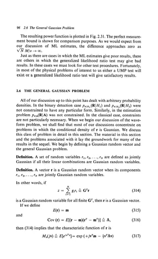 96 2.6 The General Gaussian Problem
The resulting power function is plotted in Fig. 2.31. The perfect measure-
ment bound is shown for comparison purposes. As we would expect from
our discussion of ML estimates, the difference approaches zero as
VN Mfa- oo.
Just as there are cases in which the ML estimates give poor results, there
are others in which the generalized likelihood ratio test may give bad
results. In these cases we must look for other test procedures. Fortunately,
in most of the physical problems of interest to us either a UMP test will
exist or a generalized likelihood ratio test will give satisfactory results.
2.6 THE GENERAL GAUSSIAN PROBLEM
All of our discussion up to this point has dealt with arbitrary probability
densities. In the binary detection case PriH1 (RIHl) and PriHo(RIHo) were
not constrained to have any particular form. Similarly, in the estimation
problem Pr1a(RIA) was not constrained. In the classical case, constraints
are not particularly necessary. When we begin our discussion of the wave-
form problem, we shall find that most of our discussions concentrate on
problems in which the conditional density of r is Gaussian. We discuss
this class of problem in detail in this section. The material in this section
and the problems associated with it lay the groundwork for many of the
results in the sequel. We begin by defining a Gaussian random vector and
the general Gaussian problem.
Definition. A set of random variables r1, r2, ••• , rN are defined as jointly
Gaussian if all their linear combinations are Gaussian random variables.
Definition. A vector r is a Gaussian random vector when its components
rh r2, ••• , rN are jointly Gaussian random variables.
In other words, if
N
z = L g1ri f!. GTr (314)
j: 1
is a Gaussian random variable for all finite Gr, then r is a Gaussian vector.
If we define
E(r) = m
and
Cov (r) = E[(r - m)(rr - mT)] f!. A,
then (314) implies that the characteristic function of r is
Mr(jv) f!. E[&vTr] = exp (+jvTm - !vTAv)
(315)
(316)
(317)
 