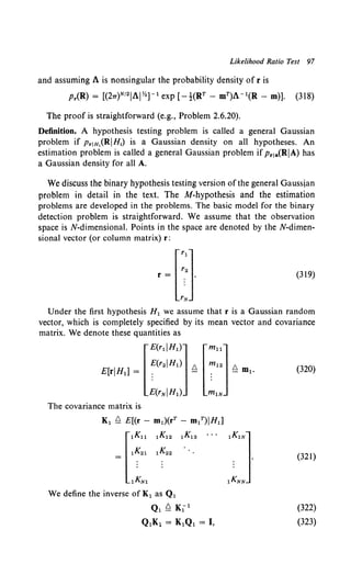 Likelihood Ratio Test 97
and assuming A is nonsingular the probability density of r is
Pr(R) = [(27T)N12IAIY.J- 1 exp [-t(RT- mT)A- 1(R- m)]. (318)
The proof is straightforward (e.g., Problem 2.6.20).
Definition. A hypothesis testing problem is called a general Gaussian
problem if PrJH,(RIH1) is a Gaussian density on all hypotheses. An
estimation problem is called a general Gaussian problem ifPrJa(RIA) has
a Gaussian density for all A.
We discuss the binary hypothesis testing version ofthe general Gaussian
problem in detail in the text. The M-hypothesis and the estimation
problems are developed in the problems. The basic model for the binary
detection problem is straightforward. We assume that the observation
space is N-dimensional. Points in the space are denoted by the N-dimen-
sional vector (or column matrix) r:
(319)
Under the first hypothesis H1 we assume that r is a Gaussian random
vector, which is completely specified by its mean vector and covariance
matrix. We denote these quantities as
[
E(rliHt)l [m11]
E(r2IH1) 6. m12 6.
E[riHd = : - : - m1.
. .
E(rNIHt) m1N
The covariance matrix is
K1 ~ E[(r - m1)(rT - IDtT)IHd
[
tKll 1K12 1~13
1K21 1K22 ·.
1KN1
We define the inverse of K1 as Q1
Ql ~ K1 1
Q1K1 = K1Q1 =I,
(320)
(321)
(322)
(323)
 