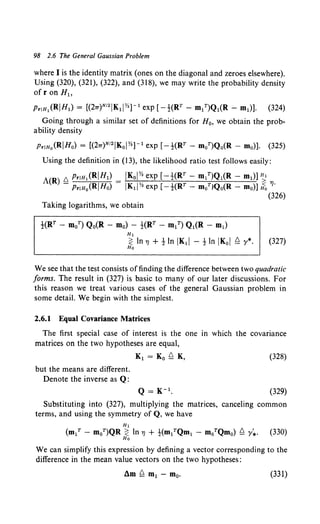 98 2.6 The General Gaussian Problem
where I is the identity matrix (ones on the diagonal and zeroes elsewhere).
Using (320), (321), (322), and (318), we may write the probability density
ofr on H1,
PriH1 (RJHl) = [(27r)N12 JK1JY.]- 1exp [-1-(RT- m/)Q1(R- m1)]. (324)
Going through a similar set of definitions for H0, we obtain the prob-
ability density
PriHo(RJHo) = [(27T)N12 IKol Y.]- 1exp [--!(RT - moT)Q0(R - mo)]. (325)
Using the definition in (13), the likelihood ratio test follows easily:
JKoJY. exp [-1-(RT- m1T)Q1(R- m1)] ~
IK1JY. exp [-1-(RT - moTIQo(R - mo)] If;, 'YJ·
(326)
Taking logarithms, we obtain
}(RT- m0T) Q0(R- mo) - }(RT- m1T) Q1(R- m1)
H1
~ In 'YJ +tIn IK1I - tIn IKol ~ y*. (327)
Ho
We see that the test consists offinding the difference between two quadratic
forms. The result in (327) is basic to many of our later discussions. For
this reason we treat various cases of the general Gaussian problem in
some detail. We begin with the simplest.
2.6.1 Equal Covariance Matrices
The first special case of interest is the one in which the covariance
matrices on the two hypotheses are equal,
(328)
but the means are different.
Denote the inverse as Q:
(329)
Substituting into (327), multiplying the matrices, canceling common
terms, and using the symmetry of Q, we have
We can simplify this expression by defining a vector corresponding to the
difference in the mean value vectors on the two hypotheses:
(331)
 