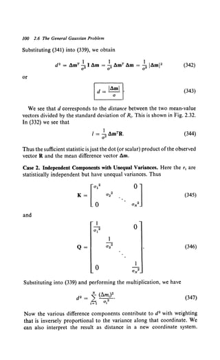 100 2.6 The General Gaussian Problem
Substituting (341) into (339), we obtain
or
(343)
We see that d corresponds to the distance between the two mean-value
vectors divided by the standard deviation of R1• This is shown in Fig. 2.32.
In (332) we see that
(344)
Thus the sufficient statistic is just the dot (or scalar) product ofthe observed
vector R and the mean difference vector am.
Case 2. Independent Components with Unequal Variances. Here the r1 are
statistically independent but have unequal variances. Thus
(345)
and
a12
0
Q= a22 (346)
0
Substituting into (339) and performing the multiplication, we have
(347)
Now the various difference components contribute to d2 with weighting
that is inversely proportional to the variance along that coordinate. We
can also interpret the result as distance in a new coordinate system.
 