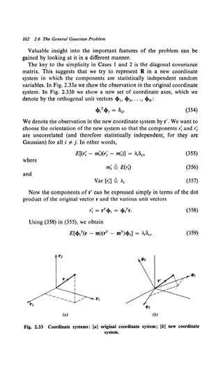 102 2.6 The General Gaussian Problem
Valuable insight into the important features of the problem can be
gained by looking at it in a different manner.
The key to the simplicity in Cases 1 and 2 is the diagonal covariance
matrix. This suggests that we try to represent R in a new coordinate
system in which the components are statistically independent random
variables. In Fig. 2.33a we show the observation in the original coordinate
system. In Fig. 2.33b we show a new set of coordinate axes, which we
denote by the orthogonal unit vectors ~1, ~2, ••• , ~N:
(354)
We denote the observation in the new coordinate system by r'. We want to
choose the orientation of the new system so that the components r; and rj
are uncorrelated (and therefore statistically independent, for they are
Gaussian) for all i =F j. In other words,
E[(r; - m;)(rj - mj)J = ~8~" (355)
where
m; Q E(r;) (356)
and
Var [r;] Q •. (357)
Now the components of r' can be expressed simply in terms of the dot
product of the original vector r and the various unit vectors
(358)
Using (358) in (355), we obtain
E[ci>?Cr - m)(rT - mT)cl>,] = .811. (359)
t;a
(a) (b)
Fig. 2.33 Coordinate systems: [a] original coordinate system; [b] new coordinate
system.
 