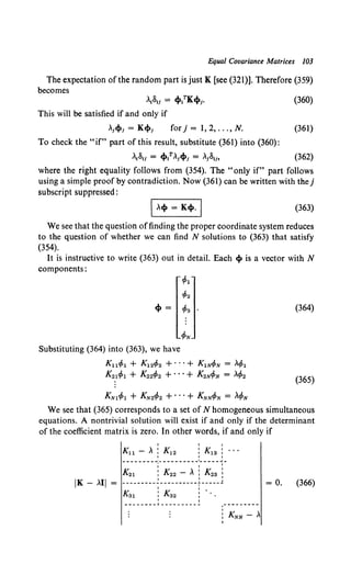 Equal Covariance Matrices 103
The expectation of the random part is just K [see (321)]. Therefore (359)
becomes
,1811 = cp1TKcp1. (360)
This will be satisfied if and only if
,1~1 = K~1 for j = 1, 2, ..., N. (361)
To check the "if" part of this result, substitute (361) into (360):
,1811 = cp?,1cpi = ,1811• (362)
where the right equality follows from (354). The "only if" part follows
using a simple proof by contradiction. Now (361) can be written with thej
subscript suppressed:
(363)
We see that the question offinding the proper coordinate system reduces
to the question of whether we can find N solutions to (363) that satisfy
(354).
It is instructive to write (363) out in detail. Each cp is a vector with N
components:
Substituting (364) into (363), we have
Kuq,l + K12q,2 + ···+ K1Nq,N = ,q,l
K2lq,l + K22q,2 + ... + K2Nq,N = ,q,2
KNlq,l + KN2q,2 +... + KNNq,N = "+N
(364)
(365)
We see that (365) corresponds to a set of N homogeneous simultaneous
equations. A nontrivial solution will exist if and only if the determinant
of the coefficient matrix is zero. In other words, if and only if
I I I
Ku - , : K12 : K1a: · · ·
I I I
JK- ,IJ =
--------~----------~----~-
K21 : K22 - , : K2a :
---------~----------; _____1
I I
K31 : Ka2 1
= 0. (366)
'
--------~----------
 