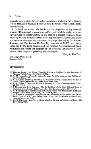 xii Preface
sincerely appreciated. Several other secretaries, including Mrs. Jarmila
Hrbek, Mrs. Joan Bauer, and Miss Camille Tortorici, typed sections of the
various drafts.
As pointed out earlier, the books are an outgrowth of my research
interests. This research is a continuing effort, and I shall be glad to send our
current work to people working in this area on a regular reciprocal basis.
My early work in modulation theory was supported by Lincoln Laboratory
as a summer employee and consultant in groups directed by Dr. Herbert
Sherman and Dr. Barney Reiffen. My research at M.I.T. was partly
supported by the Joint Services and the National Aeronautics and Space
Administration under the auspices of the Research Laboratory of Elec-
tronics. This support is gratefully acknowledged.
Cambridge, Massachusetts
October, 1967.
REFERENCES
Harry L. Van Trees
[1] Thomas Bayes, "An Essay Towards Solving a Problem in the Doctrine of
Chances," Phil. Trans, 53, 370-418 (1764).
[2] A. M. Legendre, Nouvelles Methodes pour La Determination ces Orbites des
Cometes, Paris, 1806.
[3] K. F. Gauss, Theory of Motion of the Heavenly Bodies Moving About the Sun in
Conic Sections, reprinted by Dover, New York, 1963.
[4] R. A. Fisher, "Theory of Statistical Estimation," Proc. Cambridge Philos. Soc.,
11, 700 (1925).
[5] J. Neyman and E. S. Pearson, "On the Problem of the Most Efficient Tests of
Statistical Hypotheses," Phil. Trans. Roy. Soc. London, A 131, 289, (1933).
[6] A. Kolmogoroff, "Interpolation and Extrapolation von Stationiiren Zufiilligen
Folgen," Bull. Acad. Sci. USSR, Ser. Math. 5, 1941.
[7] N. Wiener, Extrapolation, Interpolation, and Smoothing ofStationary Time Series,
Tech. Press of M.I.T. and Wiley, New York, 1949 (originally published as a
classified report in 1942).
[8] W. B. Davenport and W. L. Root, Random Signals and Noise, McGraw-Hill,
New York, 1958.
 