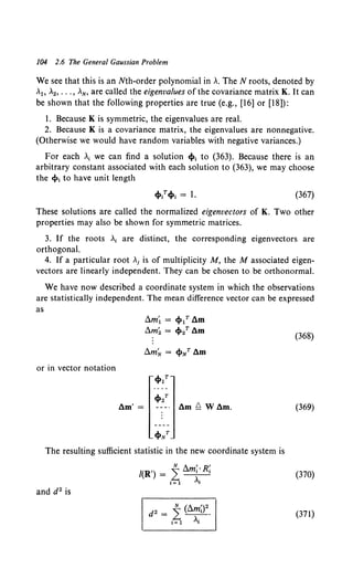104 2.6 The General Gaussian Problem
We see that this is an Nth-order polynomial in A. The N roots, denoted by
A
1, A
2, ••• , AN, are called the eigenvalues of the covariance matrix K. It can
be shown that the following properties are true (e.g., [16] or [18]):
1. Because K is symmetric, the eigenvalues are real.
2. Because K is a covariance matrix, the eigenvalues are nonnegative.
(Otherwise we would have random variables with negative variances.)
For each A
1we can find a solution cf>t to (363). Because there is an
arbitrary constant associated with each solution to (363), we may choose
the cl>t to have unit length
(367)
These solutions are called the normalized eigenvectors of K. Two other
properties may also be shown for symmetric matrices.
3. If the roots At are distinct, the corresponding eigenvectors are
orthogonal.
4. If a particular root Ai is of multiplicity M, the M associated eigen-
vectors are linearly independent. They can be chosen to be orthonormal.
We have now described a coordinate system in which the observations
are statistically independent. The mean difference vector can be expressed
as
or in vector notation
am'=
~m~ = cf>1T am
~m~ = cp2T am
cf>NT
The resulting sufficient statistic in the new coordinate system is
N A , R'
/(R') = L~
t= 1 At
and d2 is
(368)
(369)
(370)
(371)
 
