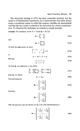 Equal Covariance Matrices 105
The derivation leading to (371) has been somewhat involved, but the
result is of fundamental importance, for it demonstrates that there always
exists a coordinate system in which the random variables are uncorrelated
and that the new system is related to the old system by a linear transforma-
tion. To illustrate the technique we consider a simple example.
Example. For simplicity we let N = 2 and m0 = 0. Let
K = e~J
and
To find the eigenvalues we solve
or
Solving,
II ~A 1 ~AI- 0
A1 = I + p,
A
2 = I - p.
To find <!»1 we substitute A1 into (365),
[P
I p] [<fon] = [(I + p
)<fou]
I <fo12 (I + p)<fo12
Solving, we obtain
Normalizing gives
r I ]
+ V2
<1»1 = _1_ •
+ V2
Similarly,
r 1 ]
+ V2
<1»2 = - J2 .
The old and new axes are shown in Fig. 2.34. The transformation is
w ~ ~-~~r~,
[
1 : 1 l
+ V2: V2
I
(372)
(373)
(374)
(375)
(376)
(377)
(378)
(379)
(380)
(381)
 
