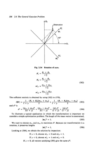 106 2.6 The General Gaussian Problem
Rz
R2
t/Jz
Fig. 2.34 Rotation of axes.
, mu - m12
m12 = V2 .
The sufficient statistic is obtained by using (382) in (370),
(382)
l(R') = _1_ (R1 + R2)(m11 + m12) + _1_ (R1 - R.)(mu - m12) (383)
1+p 2 1-p 2
and d2 is
d" = (mu + m12)2 + (mu - m12)2 = (m;l)2 + (m;2 ) 2 •
2(1 + p) 2(1 - p) (1 + p) (1 - p)
(384)
To illustrate a typical application in which the transformation is important we
consider a simple optimization problem. The length of the mean vector is constrained,
(385)
We want to choose m11 and m12 to maximize d2. Because our transformation is a
rotation, it preserves lengths
Looking at (384), we obtain the solution by inspection:
If p > 0, choose m;1 = 0 and m;. = 1.
If p < 0, choose m;l = 1 and m;2 = 0.
If p = 0, all vectors satisfying (385) give the same d2 •
(386)
 