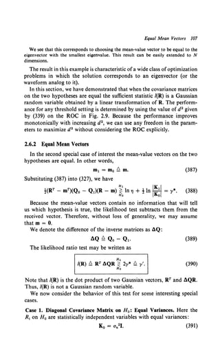 Equal Mean Vectors 107
We see that this corresponds to choosing the mean-value vector to be equal to the
eigenvector with the smallest eigenvalue. This result can be easily extended to N
dimensions.
The result in this example is characteristic ofa wide class ofoptimization
problems in which the solution corresponds to an eigenvector (or the
waveform analog to it).
In this section, we have demonstrated that when the covariance matrices
on the two hypotheses are equal the sufficient statistic /(R) is a Gaussian
random variable obtained by a linear transformation of R. The perform-
ance for any threshold setting is determined by using the value of d2 given
by (339) on the ROC in Fig. 2.9. Because the performance improves
monotonically with increasing d2, we can use any freedom in the param-
eters to maximize d2 without considering the ROC explicitly.
2.6.2 Equal Mean Vectors
In the second special case of interest the mean-value vectors on the two
hypotheses are equal. In other words,
m1 = mo Q m. (387)
Substituting (387) into (327), we have
Hl IK I
!(RT - mT)(Q0 - Q1)(R - m) ~ ln"' + ! ln IK:I = y*. (388)
Because the mean-value vectors contain no information that will tell
us which hypothesis is true, the likelihood test subtracts them from the
received vector. Therefore, without loss of generality, we may assume
that m = 0.
We denote the difference of the inverse matrices as aQ:
aQ ~ Qo - Ql. (389)
The likelihood ratio test may be written as
H1
/(R) Q RT aQR:;:: 2y* Q y'. (390)
Ho
Note that /(R) is the dot product of two Gaussian vectors, RT and aQR.
Thus, /(R) is not a Gaussian random variable.
We now consider the behavior of this test for some interesting special
cases.
Case 1. Diagonal Covariance Matrix on H0 : Equal Variances. Here the
R1 on H0 are statistically independent variables with equal variances:
(391)
 