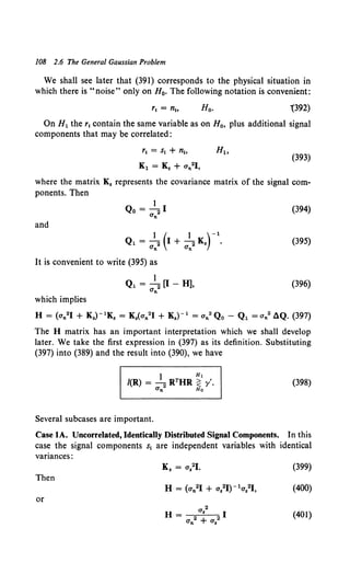 108 2.6 The General Gaussian Problem
We shall see later that (391) corresponds to the physical situation in
which there is "noise" only on H0• The following notation is convenient:
'(392)
On H1 the r1 contain the same variable as on H0 , plus additional signal
components that may be correlated:
(393)
where the matrix K. represents the covariance matrix of the signal com-
ponents. Then
and
1 ( 1 )-1
Q1 = 2 I+ 2K• .
Un Un
It is convenient to write (395) as
1
Q1 = 2 [I- H],
Un
which implies
(394)
(395)
(396)
H = (an21 + KJ- 1Ks = K.(an21 + K.)- 1 = an2Qo- Q1 =an2 dQ. {397)
The H matrix has an important interpretation which we shall develop
later. We take the first expression in (397) as its definition. Substituting
(397) into (389) and the result into (390), we have
(398)
Several subcases are important.
Case lA. Uncorrelated, Identically Distributed Signal Components. In this
case the signal components s1 are independent variables with identical
variances:
(399)
Then
or
(401)
 