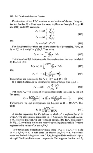 110 2.6 The General Gaussian Problem
Construction of the ROC requires an evaluation of the two integrals.
We see that for N = 2 we have the same problem as Example 2 on p. 41
and (408) and (409) reduce to
Pn = exp (- 2::2)•
PF = exp ( - 2::2 )•
(410)
and
(411)
For the general case there are several methods of proceeding. First, let
M = N/2 - 1 andy"' = y"J2an2• Then write ·
fY"' XM
PF = 1 - Jo M! e-x dx. (412)
The integral, called the incomplete Gamma function, has been tabulated
by Pearson [21]:
(413)
and
(414)
These tables are most useful for PF ;;:::: w-e and M ::;; 50.
In a second approach we integrate by parts M times. The result is
M ( "')k
PF = exp ( -y"'} L ..r,. (415)
k=O k.
For small PF, y"' is large and we can approximate the series by the last
few terms,
(y"')Me-r- [ M M(M- I} ]
PF = M! 1 + y"' + (y"')2 +... . (416)
Furthermore, we can approximate the bracket as (I - Mjy"') - 1• This
gives
(y"')Me-Y"'
Pp ~ M!(I _ M/y"'f (417)
A similar expression for P0 follows in which y"' is replaced by y1v Q
y"/2a12 • The approximate expression in (417) is useful for manual calcula-
tion. In actual practice, we use (415) and calculate the ROC numerically.
In Fig. 2.35a we have plotted the receiver operating characteristic for some
representative values of Nand a82/an2 •
Two particularly interesting curves are those for N = 8, a/fa/ = 1 and
N = 2, a82/an2 = 4. In both cases the product Na82 fan2 = 8. We see that
when the desired PF is greater than 0.3, P0 is higher if the available "signal
strength" is divided into more components. This suggests that for each PF
 