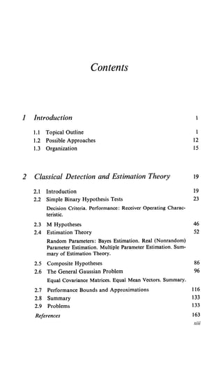 Contents
1 Introduction
2
1.1 Topical Outline
1.2 Possible Approaches
1.3 Organization
Classical Detection and Estimation Theory
2.1 Introduction
2.2 Simple Binary Hypothesis Tests
Decision Criteria. Performance: Receiver Operating Charac-
teristic.
2.3 M Hypotheses
2.4 Estimation Theory
Random Parameters: Bayes Estimation. Real (Nonrandom)
Parameter Estimation. Multiple Parameter Estimation. Sum-
mary of Estimation Theory.
2.5 Composite Hypotheses
2.6 The General Gaussian Problem
Equal Covariance Matrices. Equal Mean Vectors. Summary.
2.7 Performance Bounds and Approximations
2.8 Summary
2.9 Problems
References
1
1
12
15
19
19
23
46
52
86
96
116
133
133
163
xiii
 