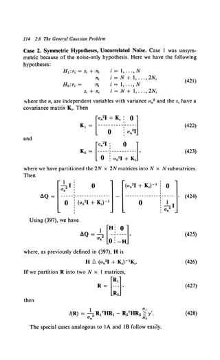 114 2.6 The General Gaussian Problem
Case 2. Symmetric Hypotheses, Uncorrelated Noise. Case I was unsym-
metric because of the noise-only hypothesis. Here we have the following
hypotheses:
H 1 :r1 = s1 + n1
n;
H0 :r1 = n1
s1 + n,
i =I, ... , N
i = N + 1, ... , 2N,
i = 1, ... , N
i = N + I, ... , 2N,
(421)
where the n1 are independent variables with variance an2 and the s1 have a
covariance matrix K•. Then
(422)
and
(423)
where we have partitioned the 2N x 2N matrices into N x N submatrices.
Then
AQ ~[ ~;~~-·-;~:~-~-i;)-:;]- [(•:~-:-~J---~-.-~~:~l(424)
Using (397), we have
AQ = al2 [~-~--~-]• (425)
n 0: -H
where, as previously defined in (397), H is
H £=. (an21 + K.)- 1K•. (426)
If we partition R into two N x 1 matrices,
R~ [:J (427)
then
(428)
The special cases analogous to IA and IB follow easily.
 