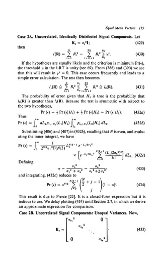 Equal Mean Vectors 115
Case 2A. Uncorrelated, Identically Distributed Signal Components. Let
K, = a,21; (429)
then
(430)
If the hypotheses are equally likely and the criterion is minimum Pr(~).
the threshold TJ in the LRT is unity (see 69). From (388) and (390) we see
that this will result in yv = 0. This case occurs frequently and leads to a
simple error calculation. The test then becomes
N H 1 2N
MR) ~ LR12 ~ L R12 ~ lo(R). (431)
1=1 Ho I=N+l
The probability of error given that H 1 is true is the probability that
/ 0(R) is greater than /1(R). Because the test is symmetric with respect to
the two hypotheses,
Pr (~) = t Pr (~IH1) + t Pr <~IHo) = Pr <~iH1). (432a)
Thus
Pr(£) = f"" dL1P11 1H1 (L1iH1) f"" PloiH1 (LoiHl)dLo. (432b)
Jo JLt
Substituting (406) and (407) in (432b), recalling that N is even, and evalu-
ating the inner integral, we have
Defining
(433)
(434)
This result is due to Pierce [22]. It is a closed-form expression but it is
tedious to use. We delay plotting (434) until Section 2.7, in which we derive
an approximate expression for comparison.
Case lB. Uncorrelated Signal Components: Unequal Variances. Now,
· ..] (435)
 