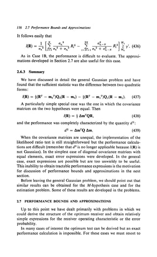 ll6 2.7 Performance Bounds and Approximations
It follows easily that
As in Case 1B, the performance is difficult to evaluate. The approxi-
mations developed in Section 2.7 are also useful for this case.
2.6.3 Summary
We have discussed in detail the general Gaussian problem and have
found that the sufficient statistic was the difference between two quadratic
forms:
/(R) = !(RT - m0 T)Q0(R - m0) - -!-(RT - m/)Q1(R - m1). (437)
A particularly simple special case was the one in which the covariance
matrices on the two hypotheses were equal. Then
(438)
and the performance was completely characterized by the quantity d2 :
(439)
When the covariance matrices are unequal, the implementation of the
likelihood ratio test is still straightforward but the performance calcula-
tions are difficult (remember that d2 is no longer applicable because /(R) is
not Gaussian). In the simplest case of diagonal covariance matrices with
equal elements, exact error expressions were developed. In the general
case, exact expressions are possible but are too unwieldy to be useful.
This inability to obtain tractable performance expressions is the motivation
for discussion of performance bounds and approximations in the next
section.
Before leaving the general Gaussian problem, we should point out that
similar results can be obtained for the M-hypothesis case and for the
estimation problem. Some of these results are developed in the problems.
2.7 PERFORMANCE BOUNDS AND APPROXIMATIONS
Up to this point we have dealt primarily with problems in which we
could derive the structure of the optimum receiver and obtain relatively
simple expressions for the receiver operating characteristic or the error
probability.
In many cases of interest the optimum test can be derived but an exact
performance calculation is impossible. For these cases we must resort to
 