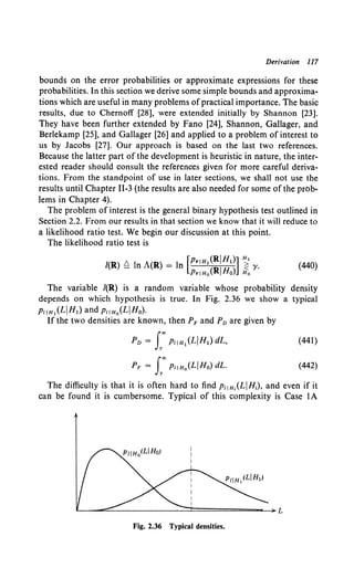 Derivation 117
bounds on the error probabilities or approximate expressions for these
probabilities. In this section we derive some simple bounds and approxima-
tions which are useful in many problems ofpractical importance. The basic
results, due to Chernoff [28], were extended initially by Shannon [23].
They have been further extended by Fano [24], Shannon, Gallager, and
Berlekamp [25], and Gallager [26] and applied to a problem of interest to
us by Jacobs [27]. Our approach is based on the last two references.
Because the latter part of the development is heuristic in nature, the inter-
ested reader should consult the references given for more careful deriva-
tions. From the standpoint of use in later sections, we shall not use the
results until Chapter 11-3 (the results are also needed for some of the prob-
lems in Chapter 4).
The problem of interest is the general binary hypothesis test outlined in
Section 2.2. From our results in that section we know that it will reduce to
a likelihood ratio test. We begin our discussion at this point.
The likelihood ratio test is
/(R) ~ In A(R) = ln [PriH,(RjH1)] ~ y. (440)
PriHo(RJHo) Ho
The variable /(R) is a random variable whose probability density
depends on which hypothesis is true. In Fig. 2.36 we show a typical
P11H,(LjH1) and PliHo(LJHo).
If the two densities are known, then PF and Pn are given by
Pn = f'P11H,(LjH1)dL,
PF = f"PliHo(LJHo) dL.
(441)
(442)
The difficulty is that it is often hard to find PliH,(LjHi), and even if it
can be found it is cumbersome. Typical of this complexity is Case lA
Fig. 2.36 Typical densities.
 