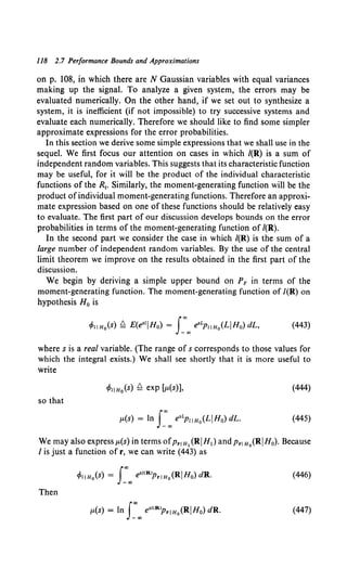 118 2.7 Performance Bounds and Approximations
on p. 108, in which there are N Gaussian variables with equal variances
making up the signal. To analyze a given system, the errors may be
evaluated numerically. On the other hand, if we set out to synthesize a
system, it is inefficient (if not impossible) to try successive systems and
evaluate each numerically. Therefore we should like to find some simpler
approximate expressions for the error probabilities.
In this section we derive some simple expressions that we shall use in the
sequel. We first focus our attention on cases in which /(R) is a sum of
independent random variables. This suggests that its characteristic function
may be useful, for it will be the product of the individual characteristic
functions of the R1• Similarly, the moment-generating function will be the
product ofindividual moment-generating functions. Therefore an approxi-
mate expression based on one of these functions should be relatively easy
to evaluate. The first part of our discussion develops bounds on the error
probabilities in terms of the moment-generating function of /(R).
In the second part we consider the case in which /(R) is the sum of a
large number of independent random variables. By the use of the central
limit theorem we improve on the results obtained in the first part of the
discussion.
We begin by deriving a simple upper bound on PF' in terms of the
moment-generating function. The moment-generating function of /(R) on
hypothesis H0 is
where s is a real variable. (The range of s corresponds to those values for
which the integral exists.) We shall see shortly that it is more useful to
write
(444)
so that
p.(s) = ln J~co e•LPIIHo(LIHo) dL. (445)
We may also express p.(s) in terms ofPr1
H 1 (RIH1} and Prl Ho(RIH0). Because
I is just a function of r, we can write (443) as
(446)
Then
(447)
 