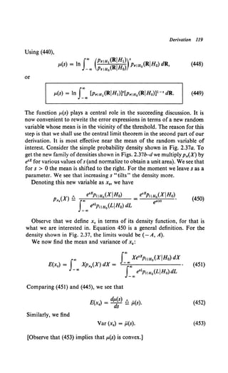 Derivation ll9
Using (440),
(448)
or
The function t-L(s) plays a central role in the succeeding discussion. It is
now convenient to rewrite the error expressions in terms of a new random
variable whose mean is in the vicinity of the threshold. The reason for this
step is that we shall use the central limit theorem in the second part of our
derivation. It is most effective near the mean of the random variable of
interest. Consider the simple probability density shown in Fig. 2.37a. To
get the new family of densities shown in Figs. 2.37b-d we multiply px(X) by
e•x for various values ofs (and normalize to obtain a unit area). We see that
for s > 0 the mean is shifted to the right. For the moment we leaves as a
parameter. We see that increasing s "tilts" the density more.
Denoting this new variable as x., we have
Observe that we define x. in terms of its density function, for that is
what we are interested in. Equation 450 is a general definition. For the
density shown in Fig. 2.37, the limits would be (-A, A).
We now find the mean and variance of x,:
(451)
Comparing (451) and (445), we see that
E(x.) = d~~) ~ p.(s). (452)
Similarly, we find
Var (x,) = ji(s). (453)
[Observe that (453) implies that p.(s) is convex.]
 