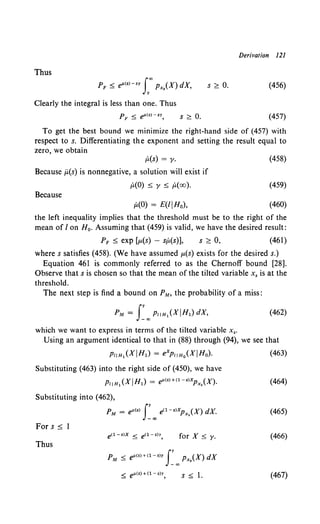 Derivation 121
Thus
p < ell<s>-sy foo p (X) dX
F- Xs '
y
s;;:: 0. (456)
Clearly the integral is less than one. Thus
s ~ 0. (457)
To get the best bound we minimize the right-hand side of (457) with
respect to s. Differentiating the exponent and setting the result equal to
zero, we obtain
P,(s) = y.
Because ;l(s) is nonnegative, a solution will exist if
P,(O) ~ y ~ p,(oo).
Because
p,(O) = E(liHo),
(458)
(459)
(460)
the left inequality implies that the threshold must be to the right of the
mean of I on H0 • Assuming that (459) is valid, we have the desired result:
PF ~ exp [p.(s) - sP,(s)], s ;;:: 0, (461)
where s satisfies (458). (We have assumed p.(s) exists for the desired s.)
Equation 461 is commonly referred to as the Chernoff bound [28].
Observe that s is chosen so that the mean of the tilted variable x. is at the
threshold.
The next step is find a bound on PM, the probability of a miss:
(462)
which we want to express in terms of the tilted variable x•.
Using an argument identical to that in (88) through (94), we see that
PliH1 (XIHl) = expiiHo(XIHo). (463)
Substituting (463) into the right side of (450), we have
P11H1 (XIHl) = ell(s)+(l-s)XPx,(X). (464)
Substituting into (462),
PM = ell(S) I~ 00 e<l-s)XPx,(X) dX. (465)
For s::::; 1
for X~ y. (466)
Thus
PM ~ e/l(S)+(l-s)y I~ 00 Px,(X) dX
s ~ I. (467)
 