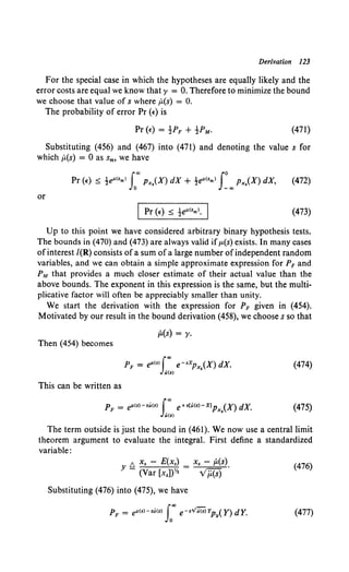 Derivation 123
For the special case in which the hypotheses are equally likely and the
error costs are equal we know that y = 0. Therefore to minimize the bound
we choose that value of s where (L(s) = 0.
The probability of error Pr (t-) is
(471)
Substituting (456) and (467) into (471) and denoting the value s for
which (L(s) = 0 as sm, we have
or
(473)
Up to this point we have considered arbitrary binary hypothesis tests.
The bounds in (470) and (473) are always valid if p.(s) exists. In many cases
ofinterest I(R) consists ofa sum ofa large number ofindependent random
variables, and we can obtain a simple approximate expression for PF and
PM that provides a much closer estimate of their actual value than the
above bounds. The exponent in this expression is the same, but the multi-
plicative factor will often be appreciably smaller than unity.
We start the derivation with the expression for PF given in (454).
Motivated by our result in the bound derivation (458), we choose s so that
Then (454) becomes
This can be written as
(L(s) = 'Y·
PF = e"'<•>J_'x. e-•XPx,(X) dX.
u<•>
PF = e"'(s)-su(s) l"" e+s[Jl(s)-X)Px,(X) dX.
U(S)
(474)
(475)
The term outside is just the bound in (461). We now use a central limit
theorem argument to evaluate the integral. First define a standardized
variable:
6 x, - E(x,) _ x. - (L(s).
Y - (Var [x,])Yz - v'/i(S)
(476)
Substituting (476) into (475), we have
(477)
 