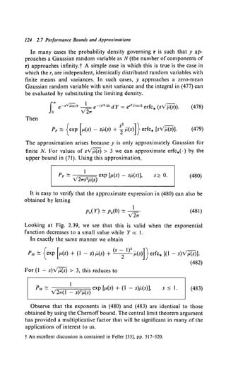 124 2.7 Performance Bounds and Approximations
In many cases the probability density governing r is such that y ap-
proaches a Gaussian random variable as N (the number of components of
r) approaches infinity.t A simple case in which this is true is the case in
which the r; are independent, identically distributed random variables with
finite means and variances. In such cases, y approaches a zero-mean
Gaussian random variable with unit variance and the integral in (477) can
be evaluated by substituting the limiting density.
f"' e-.Vu(S)r _} e-<Y"I2>dy = e•"i1<•>12 erfc* (svj.i.(s)). (478)
Jo v2"1T
Then
The approximation arises because y is only approximately Gaussian for
finite N. For values of sVj.i.(s) > 3 we can approximate erfc*( ·) by the
upper bound in (71). Using this approximation,
s?. 0. (480)
It is easy to verify that the approximate expression in (480) can also be
obtained by letting
I
py( Y) ~ py(O) ~ • 1_·
v 2"1T
(481)
Looking at Fig. 2.39, we see that this is valid when the exponential
function decreases to a small value while Y « I.
In exactly the same manner we obtain
PM~ {exp [p.(s) +(I- s)P,(s) + (s-; 1}2
iL(s)]}erfc* [(I- s)v}:i(S)].
(482)
For (I - s)Vii(s) > 3, this reduces to
s ~ I. (483)
Observe that the exponents in (480) and (483) are identical to those
obtained by using the Chernoff bound. The central limit theorem argument
has provided a multiplicative factor that will be significant in many of the
applications of interest to us.
t An excellent discussion is contained in Feller [33], pp. 517-520.
 