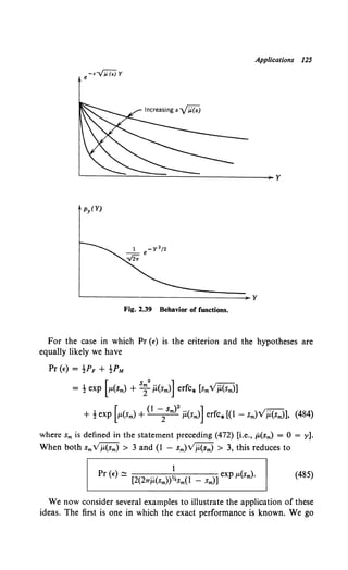 -s...;;:{;j y
e
Applications 12S
~-----------------------------¥
Fig. 2.39 Behavior of functions.
For the case in which Pr (t") is the criterion and the hypotheses are
equally likely we have
Pr {t) = !PF + !PM
= ! exp [JL(Sm) + s~2
P.(sm)] erfc* [smV;i(sm)]
+ ! exp [JL(Sm) +{l -/m)2
;i{sm)] erfc* [(1 - Sm)VP,{sm)], {484)
where sm is defined in the statement preceding (472) [i.e., p,(sm) = 0 = y].
When both smVj.i(sm) > 3 and {l - Sm)Vj.i(sm) > 3, this reduces to
We now consider several examples to illustrate the application of these
ideas. The first is one in which the exact performance is known. We go
 