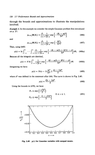 126 2.7 Performance Bounds and Approximations
through the bounds and approximations to illustrate the manipulations
involved.
Example 1. In this example we consider the simple Gaussian problem first introduced
on p. 27:
(486)
and
N 1 ( R ")
PriHo(RIHo) = Il _
1- exp - 2 '2 •
1=1 v 2.,. a a
(487)
Then, using (449)
( ) I J.. J"' IlN 1 [ (R, - m)2s + R,2(1 - s)]dR
p. s = n · · · --=-exp - ,.
_., -"'<=1 v'2.,.a 2a"
(488a)
Because all the integrals are identical,
() = Nl J"' _1_ [-(R- m)2s + R2(1- s)] dR
p. s n _.. v'2.,. a exp 2a" . (488b)
Integrating we have
m2 s(s- 1)d2
p.(s) = Ns(s - 1) 2a 2 Q 2 • (489)
where d2 was defined in the statement after (64). The curve is shown in Fig. 2.40:
!l(s) = (2s - 1)d2
•
2
Using the bounds in (470), we have
( -s2d2 )
PF ::5 exp - 2
-
[ (1 - s)2d2 ]
PM ::5 exp 2
s~
0 ::5 s ::5 I.
Fig. 2.40 JJ.(s) for Gaussian variables with unequal means.
(490)
(491)
 