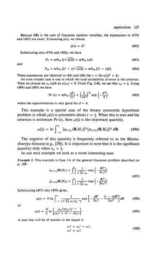 Applications 127
Because /(R) is the sum of Gaussian random variables, the expressions in (479)
and (482) are exact. Evaluating ji.(s), we obtain
ji.(s) = d 2•
Substituting into (479) and (482), we have
PF = erfc. [sv'ji.(s)] = erfc. (sd)
and
PM = erfc. [(I - s)v';i(s)] = erfc. [(1 - s)d].
These expressions are identical to (64) and (68) (let s = (In TJ)/d2 + t).
(492)
(493)
(494)
An even simpler case is one in which the total probability of error is the criterion.
Then we choose an sm such as p.(sm) = 0. From Fig. 2.40, we see that sm = t. Using
(484) and (485) we have
(495)
where the approximation is very good for d > 6.
This example is a special case of the binary symmetric hypothesis
problem in which p,(s) is symmetric about s = -t. When this is true and the
criterion is minimum Pr (t:), then p,(!) is the important quantity.
The negative of this quantity is frequently referred to as the Bhatta-
charyya distance (e.g., [29]). It is important to note that it is the significant
quantity only when Sm = -t.
In our next example we look at a more interesting case.
Example 2. This example is Case 1A of the general Gaussian problem described on
p. 108:
N 1 ( R,•)
PriH0(RIHo) = n v'- exp -22 ·
1-1 2,. a0 ao
Substituting (497) into (499) gives,
f., I [ sR2 (I - s)R2]
p.(s) = N In v' exp - -
2 2 - 2 2 dR
-., ( 2,. a1 'aA -•) a1 ao
or
A case that will be of interest in the sequel is
al2 = Cln2 + as2,
ao2 = Cln2•
(497)
(498)
(499)
(500)
 