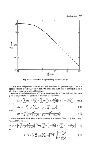 Applications 131
o.sr-----
t 0.01
Pr(E)
Fig. 2.43b Bound on the probability of error (Pr(e)).
The r.'s are independent variables and their variances are pairwise equal. This is a
special version of Case 2B on p. ll5. We shall find later that it corresponds to a
physical problem of appreciable interest.
Because of the independence, l'(s) is just the sum of the p.(s) for each pair, but each
pair corresponds to the problem in Example 3. Therefore
N/2 ( a 2) N/2 {( a 2) ( a 2)}
#'(s) = L In 1 +-; - L In 1 +s-; 1 +(1 - s)-; ·
t=l O'n t=l Un O'n
(510)
Then
. N/2 [ a,,2 a,,2 ]
p.(s) = - L 2 2 - 2 2
l=l an + sa,, an + (1 - s)a,1
(511)
and
(512)
For a minimum probability of error criterion it is obvious from (511) that sm = t.
Using (485), we have
Pr (~) ~ [wNi ( 2 a,,; 2)2] -y. exp [~In (1 +a,,:} - 2~In (1 +2
a,,:)] (513)
i=l 0 n + 0 s1 t=l 0 n t=l 0 n
or
Pr <~> ~ (514)
 
